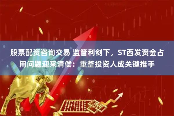 股票配资咨询交易 监管利剑下，ST西发资金占用问题迎来清偿：重整投资人成关键推手