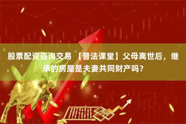 股票配资咨询交易 【普法课堂】父母离世后，继承的房屋是夫妻共同财产吗？