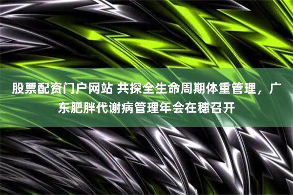 股票配资门户网站 共探全生命周期体重管理，广东肥胖代谢病管理年会在穗召开