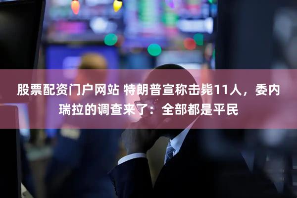 股票配资门户网站 特朗普宣称击毙11人，委内瑞拉的调查来了：全部都是平民