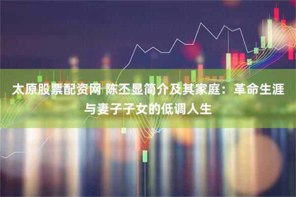 太原股票配资网 陈丕显简介及其家庭：革命生涯与妻子子女的低调人生