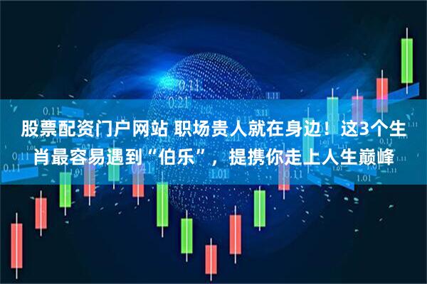 股票配资门户网站 职场贵人就在身边！这3个生肖最容易遇到“伯乐”，提携你走上人生巅峰