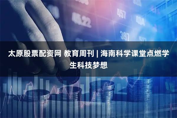 太原股票配资网 教育周刊 | 海南科学课堂点燃学生科技梦想