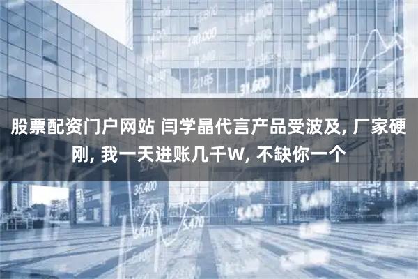 股票配资门户网站 闫学晶代言产品受波及, 厂家硬刚, 我一天进账几千W, 不缺你一个