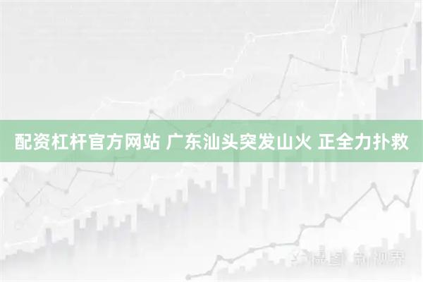 配资杠杆官方网站 广东汕头突发山火 正全力扑救