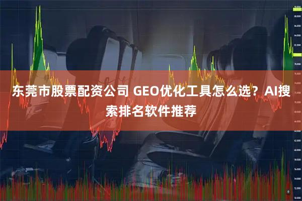 东莞市股票配资公司 GEO优化工具怎么选？AI搜索排名软件推荐