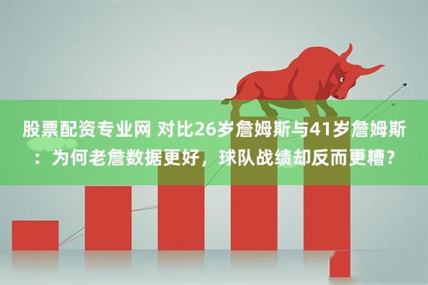 股票配资专业网 对比26岁詹姆斯与41岁詹姆斯：为何老詹数据更好，球队战绩却反而更糟？