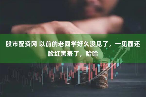 股市配资网 以前的老同学好久没见了，一见面还脸红害羞了，哈哈