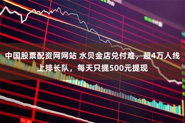 中国股票配资网网站 水贝金店兑付难，超4万人线上排长队，每天只提500元提现