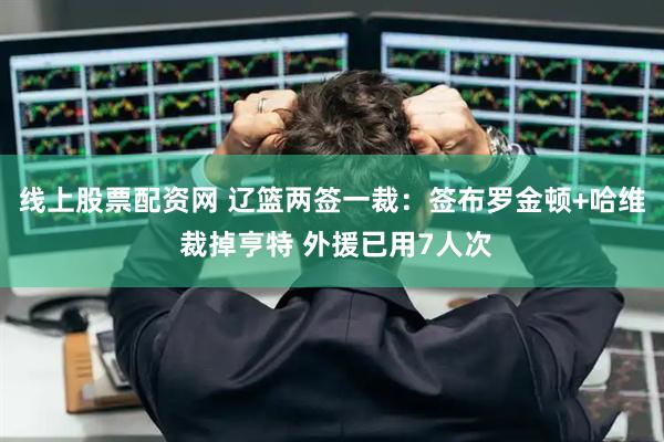 线上股票配资网 辽篮两签一裁：签布罗金顿+哈维 裁掉亨特 外援已用7人次