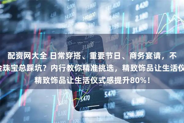配资网大全 日常穿搭、重要节日、商务宴请，不同场景下选黄金珠宝总踩坑？内行教你精准挑选，精致饰品让生活仪式感提升80%！