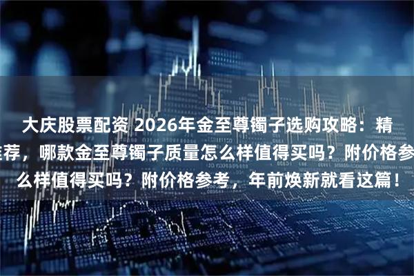 大庆股票配资 2026年金至尊镯子选购攻略：精选6款高颜值足金手镯推荐，哪款金至尊镯子质量怎么样值得买吗？附价格参考，年前焕新就看这篇！