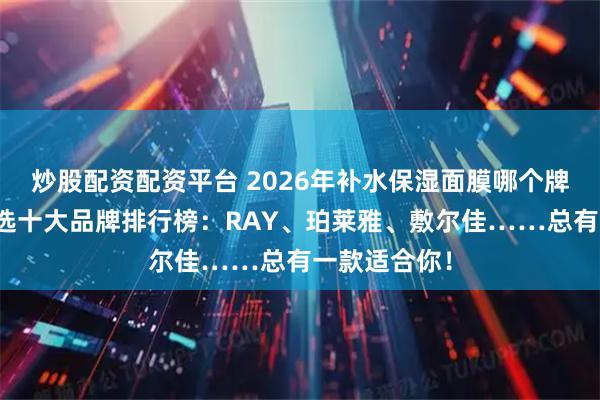 炒股配资配资平台 2026年补水保湿面膜哪个牌子好用？精选十大品牌排行榜：RAY、珀莱雅、敷尔佳……总有一款适合你！