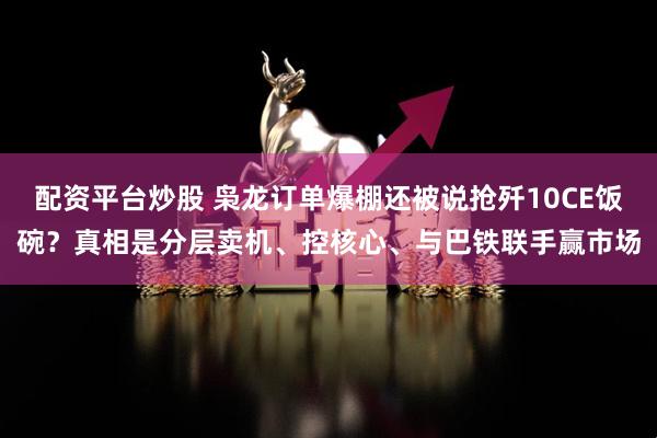 配资平台炒股 枭龙订单爆棚还被说抢歼10CE饭碗？真相是分层卖机、控核心、与巴铁联手赢市场