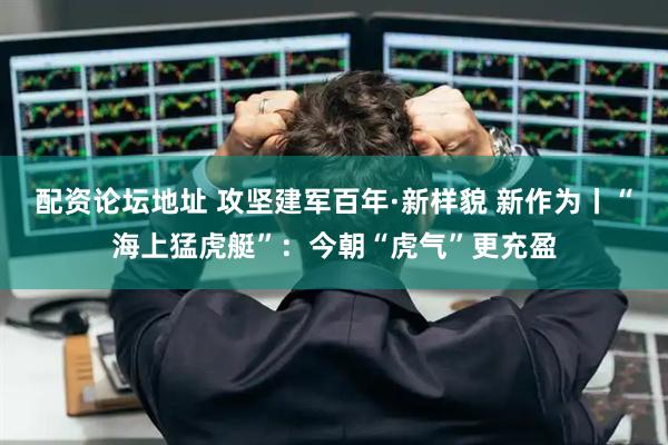 配资论坛地址 攻坚建军百年·新样貌 新作为丨“海上猛虎艇”：今朝“虎气”更充盈