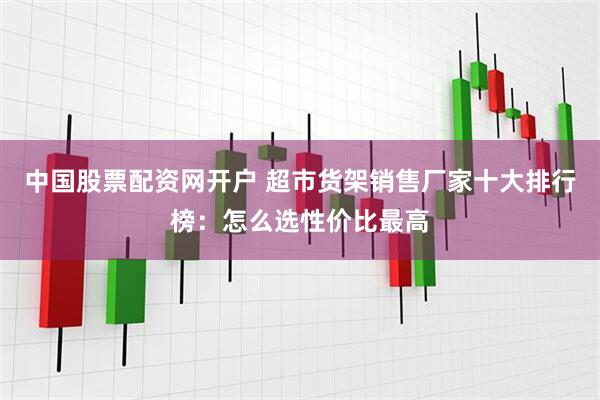 中国股票配资网开户 超市货架销售厂家十大排行榜：怎么选性价比最高