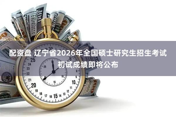 配资盘 辽宁省2026年全国硕士研究生招生考试初试成绩即将公布