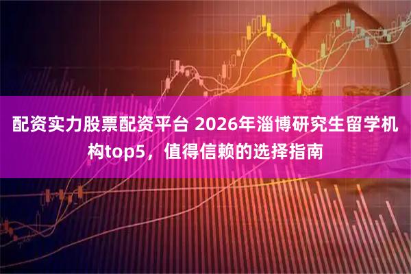 配资实力股票配资平台 2026年淄博研究生留学机构top5，值得信赖的选择指南