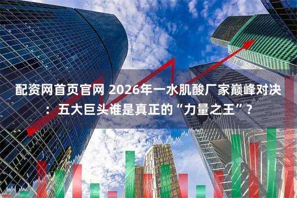 配资网首页官网 2026年一水肌酸厂家巅峰对决:五大巨头谁是真正的“力量之王”?