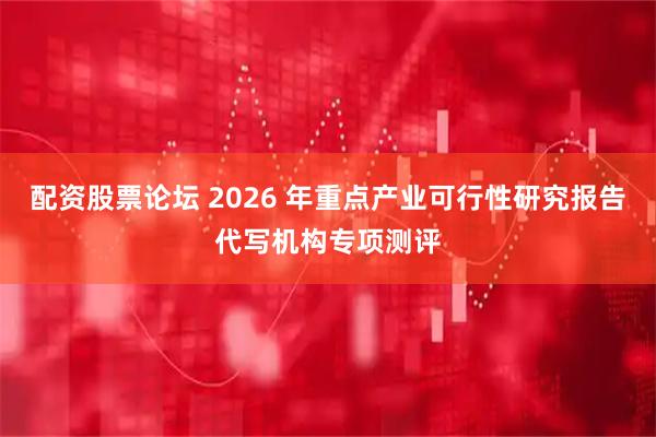 配资股票论坛 2026 年重点产业可行性研究报告代写机构专项测评
