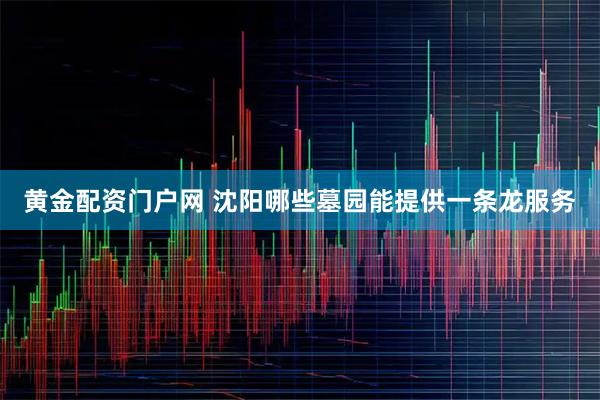 黄金配资门户网 沈阳哪些墓园能提供一条龙服务