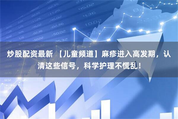炒股配资最新 【儿童频道】麻疹进入高发期，认清这些信号，科学护理不慌乱！