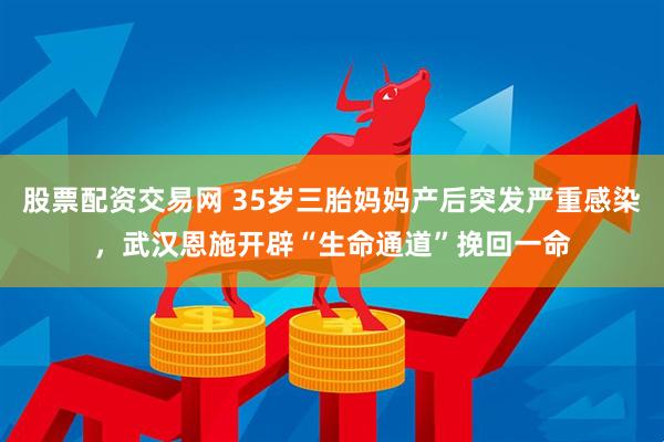 股票配资交易网 35岁三胎妈妈产后突发严重感染，武汉恩施开辟“生命通道”挽回一命