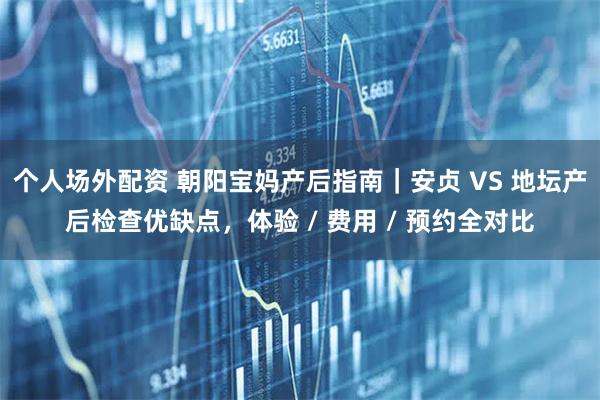 个人场外配资 朝阳宝妈产后指南｜安贞 VS 地坛产后检查优缺点，体验 / 费用 / 预约全对比