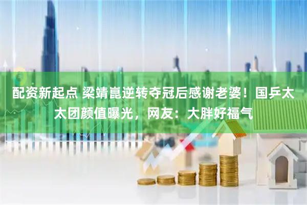配资新起点 梁靖崑逆转夺冠后感谢老婆！国乒太太团颜值曝光，网友：大胖好福气