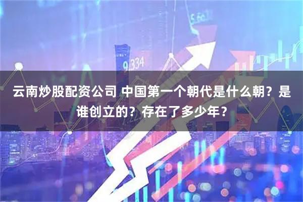 云南炒股配资公司 中国第一个朝代是什么朝？是谁创立的？存在了多少年？