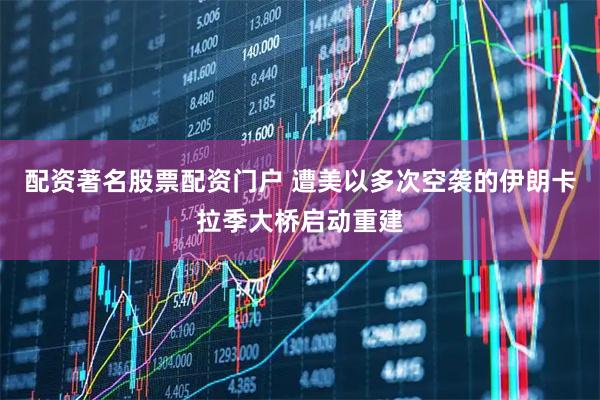 配资著名股票配资门户 遭美以多次空袭的伊朗卡拉季大桥启动重建